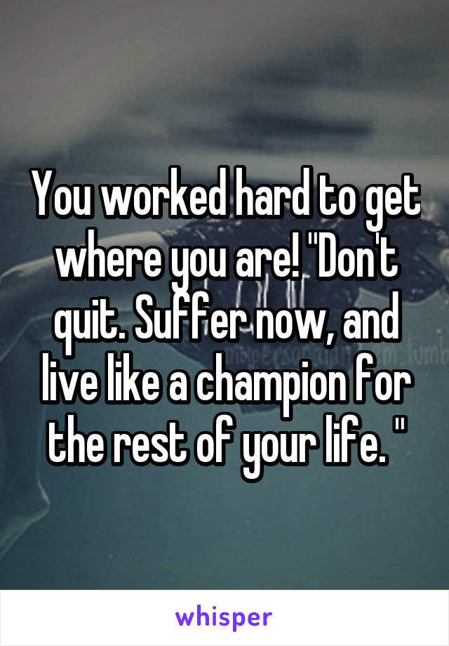 You worked hard to get where you are! "Don't quit. Suffer now, and live like a champion for the rest of your life. "