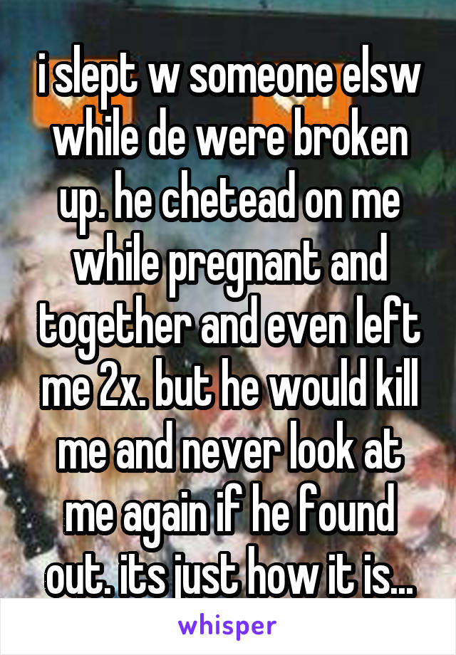 i slept w someone elsw while de were broken up. he chetead on me while pregnant and together and even left me 2x. but he would kill me and never look at me again if he found out. its just how it is...