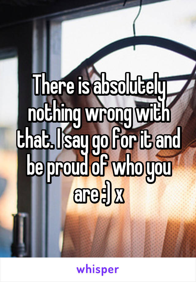 There is absolutely nothing wrong with that. I say go for it and be proud of who you are :) x