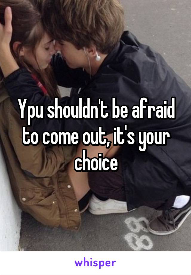 Ypu shouldn't be afraid to come out, it's your choice