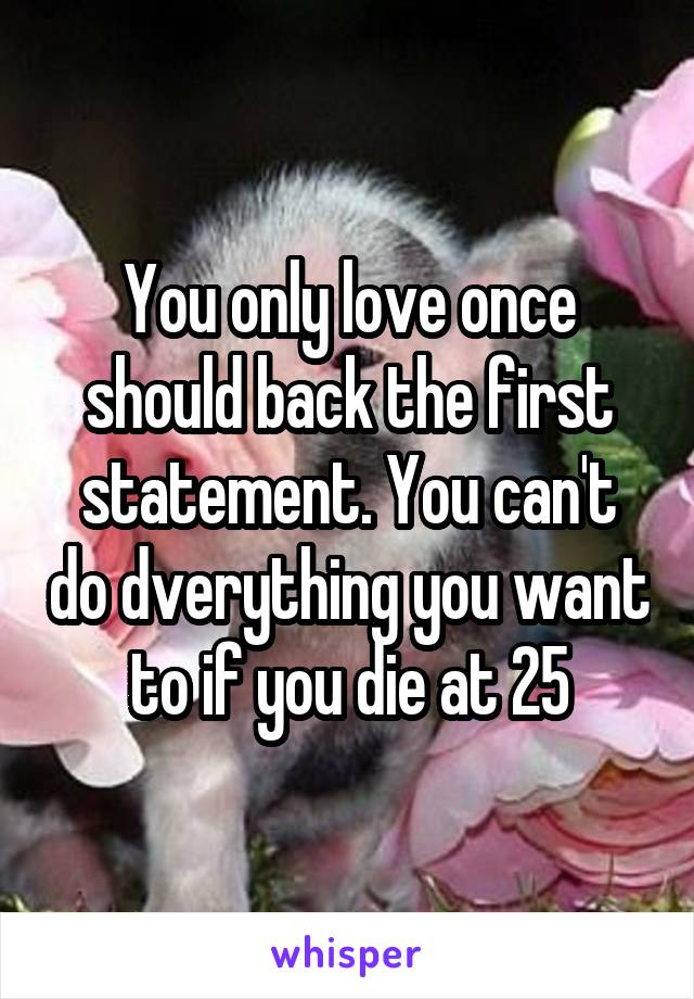 You only love once should back the first statement. You can't do dverything you want to if you die at 25