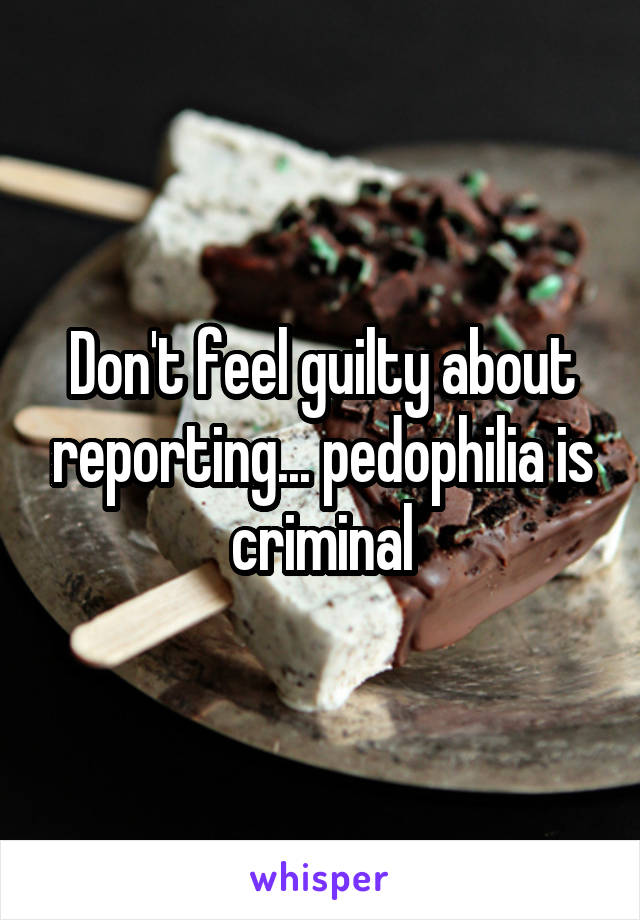 Don't feel guilty about reporting... pedophilia is criminal