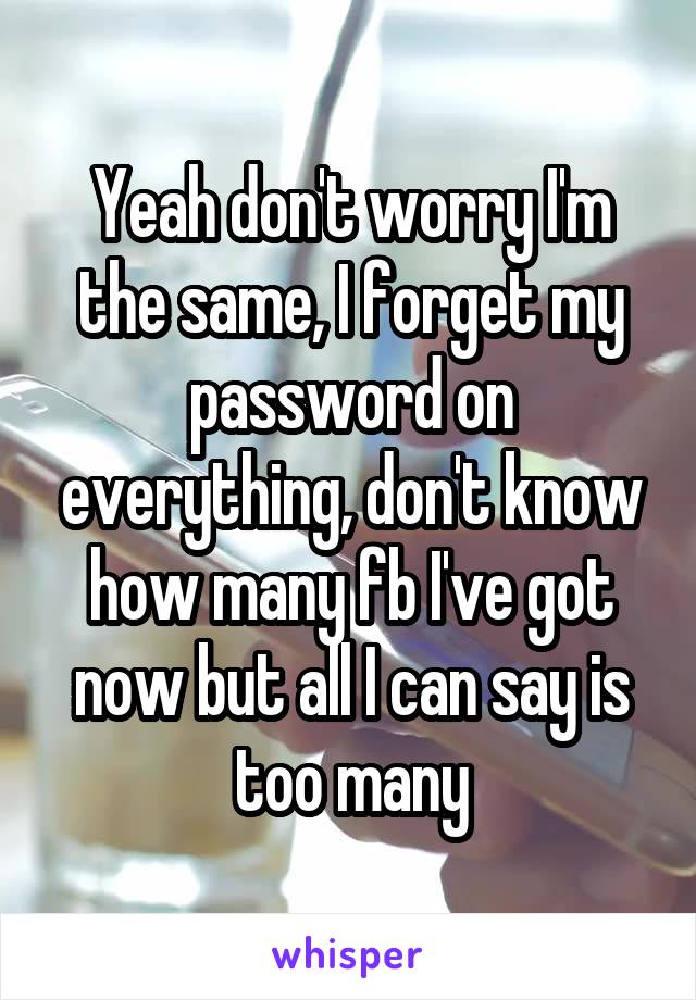 Yeah don't worry I'm the same, I forget my password on everything, don't know how many fb I've got now but all I can say is too many