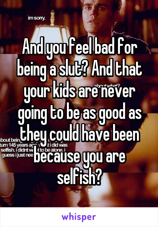 And you feel bad for being a slut? And that your kids are never going to be as good as they could have been because you are selfish?