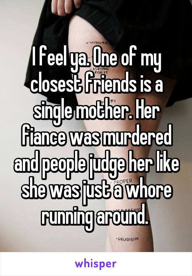 I feel ya. One of my closest friends is a single mother. Her fiance was murdered and people judge her like she was just a whore running around. 