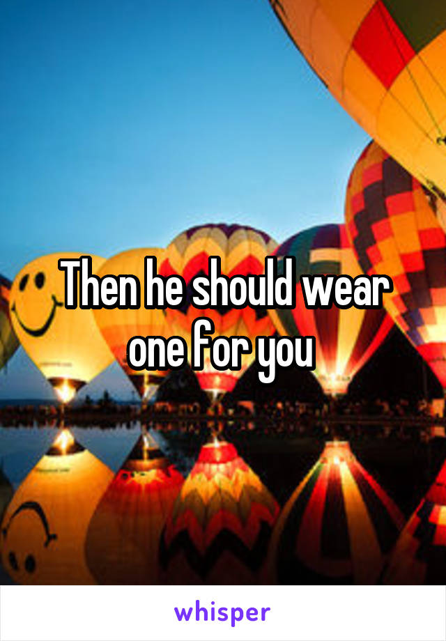 Then he should wear one for you 