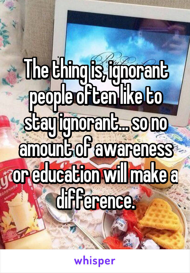 The thing is, ignorant people often like to stay ignorant... so no amount of awareness or education will make a difference.