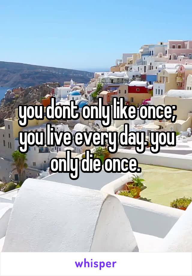 you dont only like once; you live every day. you only die once. 