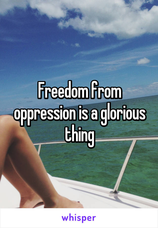 Freedom from oppression is a glorious thing