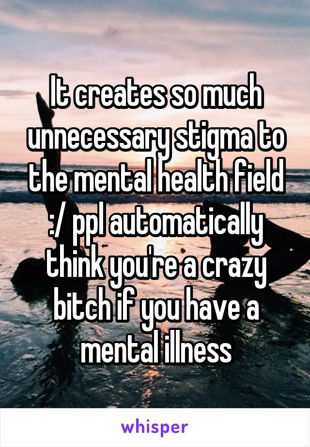 It creates so much unnecessary stigma to the mental health field :/ ppl automatically think you're a crazy bitch if you have a mental illness