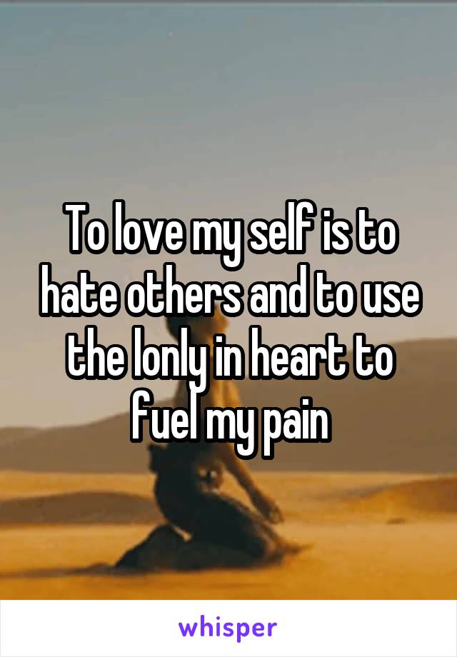 To love my self is to hate others and to use the lonly in heart to fuel my pain