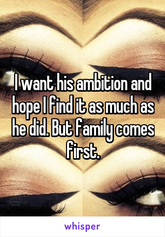 I want his ambition and hope I find it as much as he did. But family comes first.