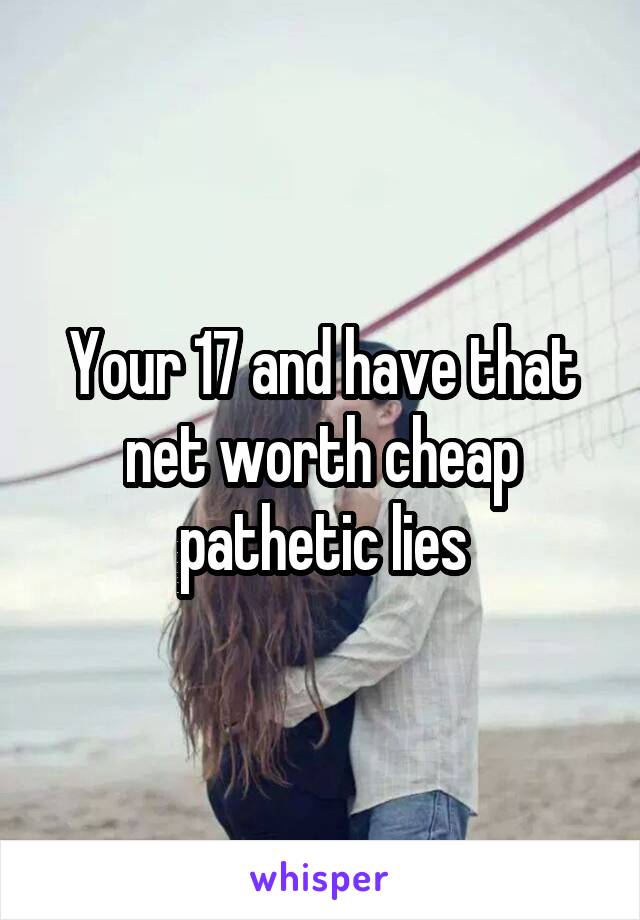 Your 17 and have that net worth cheap pathetic lies