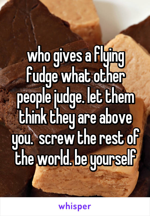 who gives a flying fudge what other people judge. let them think they are above you.  screw the rest of the world. be yourself