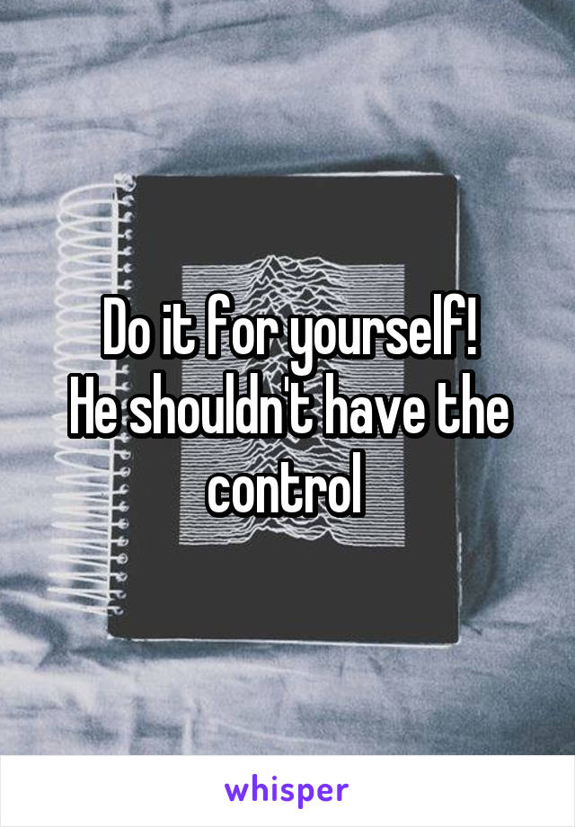 Do it for yourself!
He shouldn't have the control 