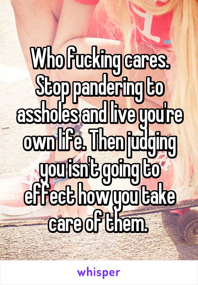Who fucking cares. Stop pandering to assholes and live you're own life. Then judging you isn't going to effect how you take care of them. 