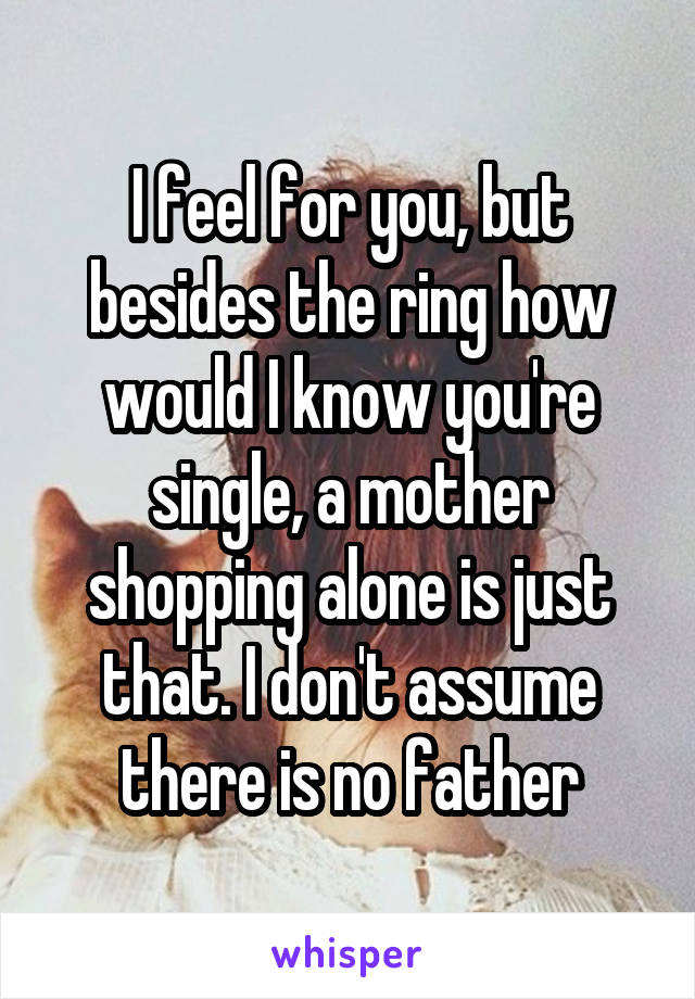 I feel for you, but besides the ring how would I know you're single, a mother shopping alone is just that. I don't assume there is no father