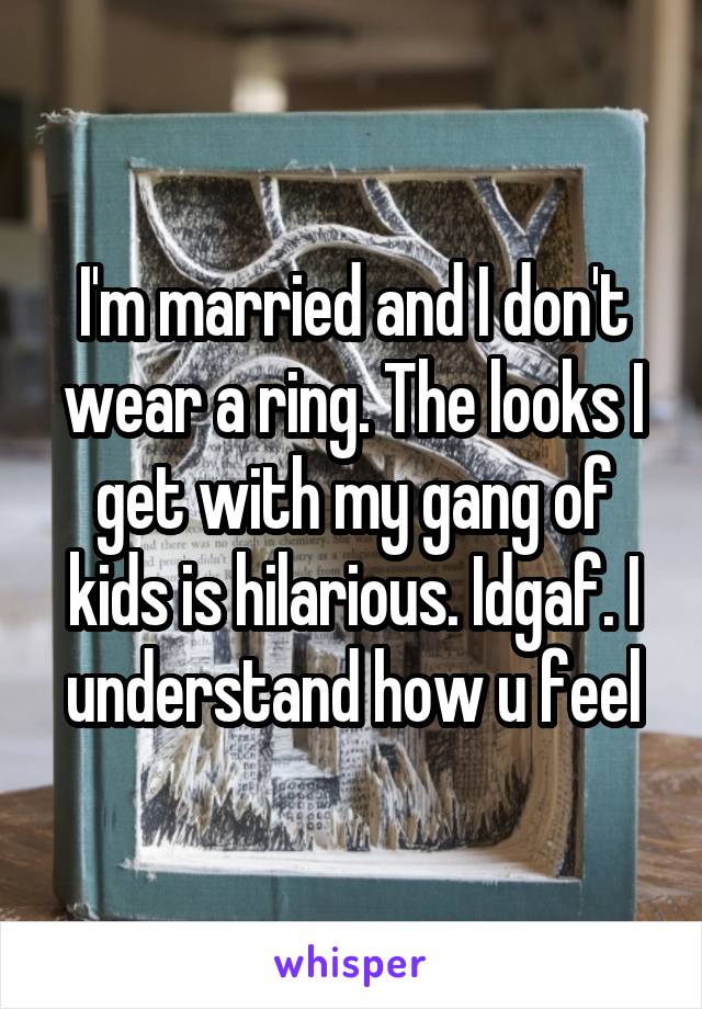 I'm married and I don't wear a ring. The looks I get with my gang of kids is hilarious. Idgaf. I understand how u feel