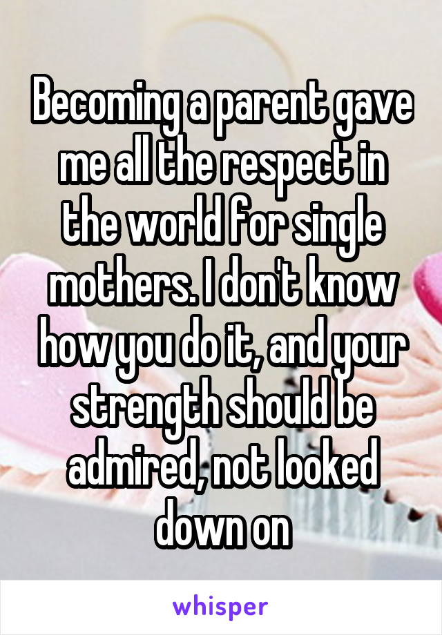 Becoming a parent gave me all the respect in the world for single mothers. I don't know how you do it, and your strength should be admired, not looked down on