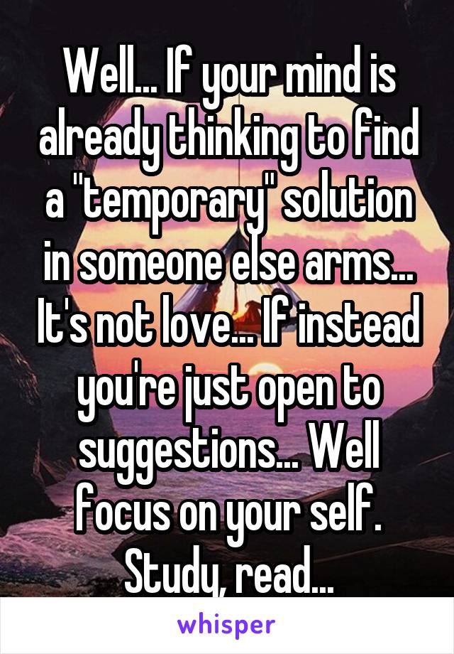 Well... If your mind is already thinking to find a "temporary" solution in someone else arms... It's not love... If instead you're just open to suggestions... Well focus on your self. Study, read...