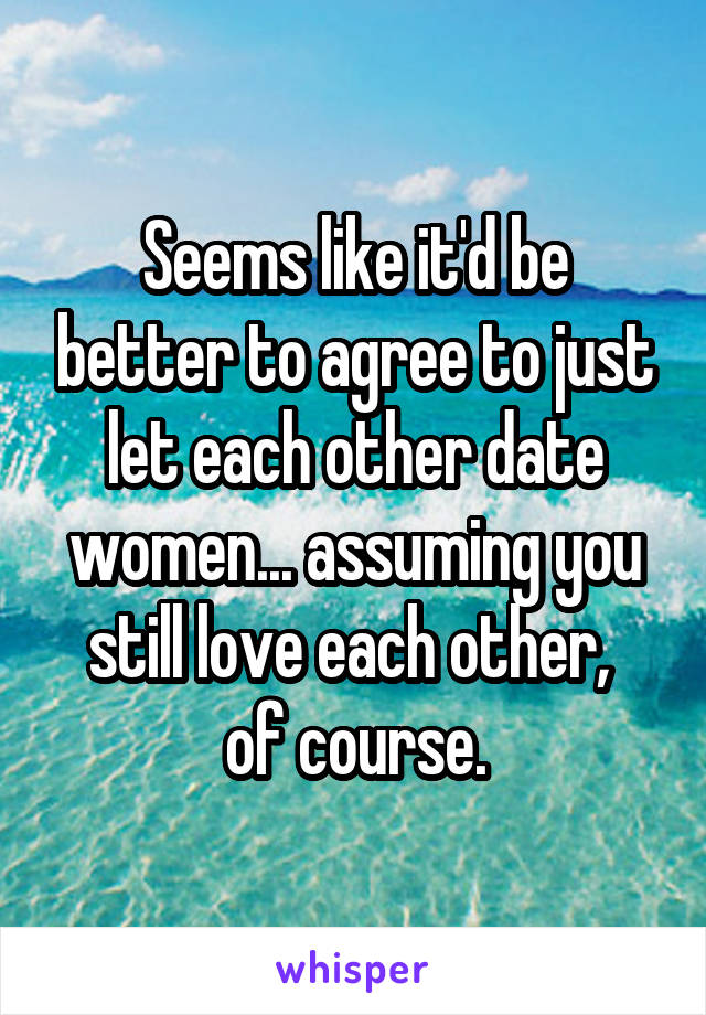 Seems like it'd be better to agree to just let each other date women... assuming you still love each other, 
of course.