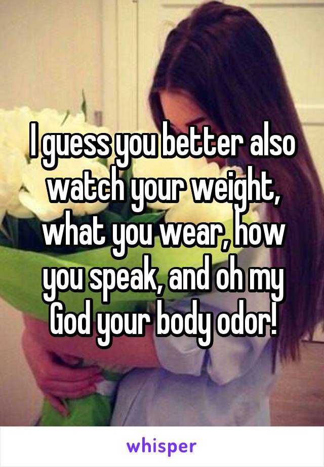 I guess you better also watch your weight, what you wear, how you speak, and oh my God your body odor!