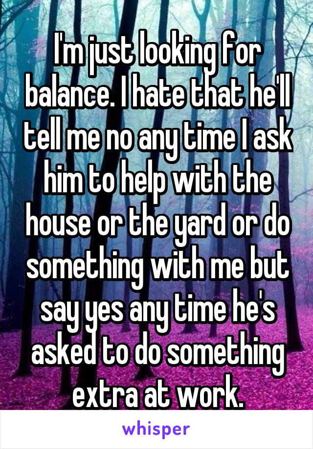 I'm just looking for balance. I hate that he'll tell me no any time I ask him to help with the house or the yard or do something with me but say yes any time he's asked to do something extra at work.
