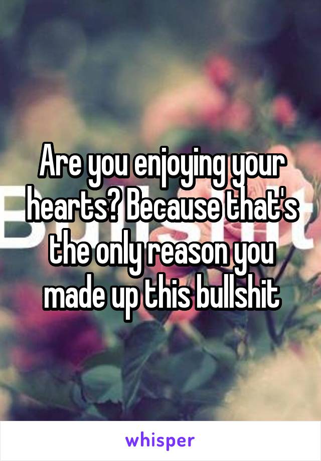 Are you enjoying your hearts? Because that's the only reason you made up this bullshit