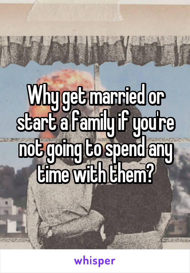 Why get married or start a family if you're not going to spend any time with them?