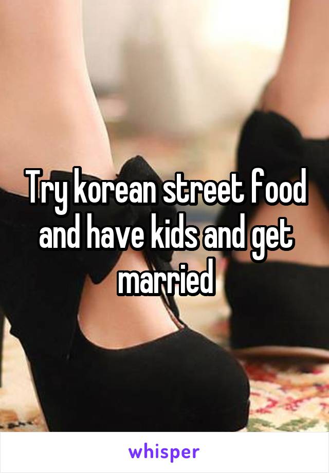 Try korean street food and have kids and get married