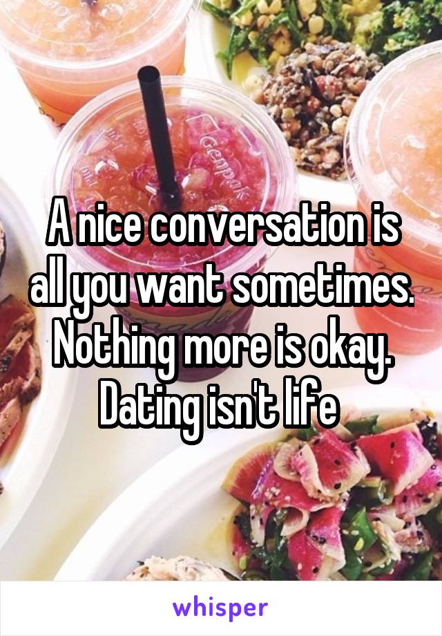 A nice conversation is all you want sometimes. Nothing more is okay. Dating isn't life 