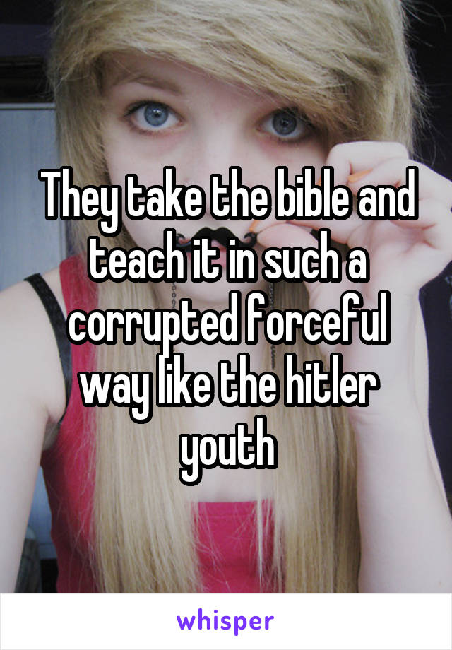 They take the bible and teach it in such a corrupted forceful way like the hitler youth