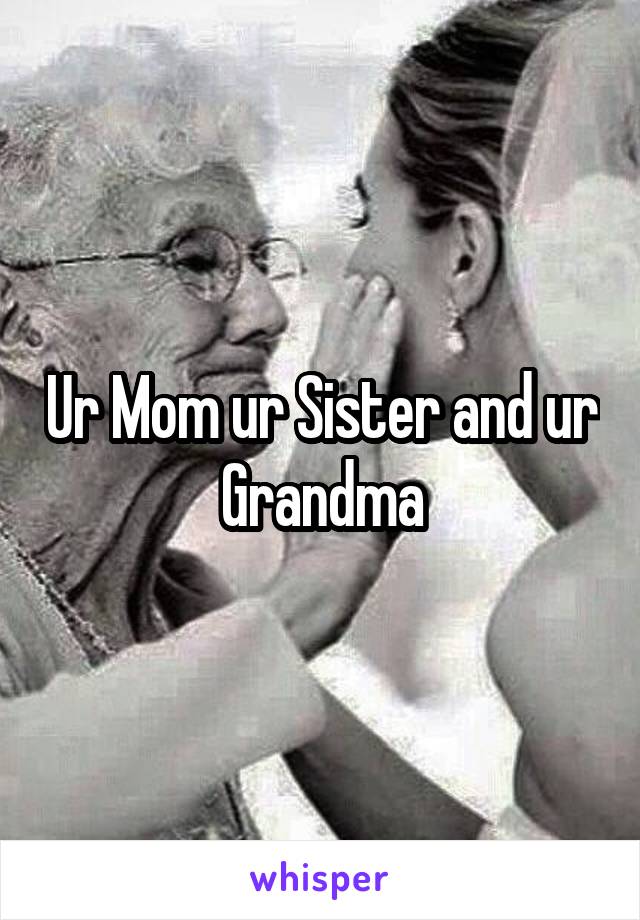 Ur Mom ur Sister and ur Grandma