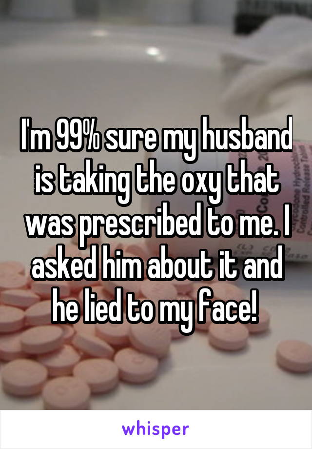 I'm 99% sure my husband is taking the oxy that was prescribed to me. I asked him about it and he lied to my face! 