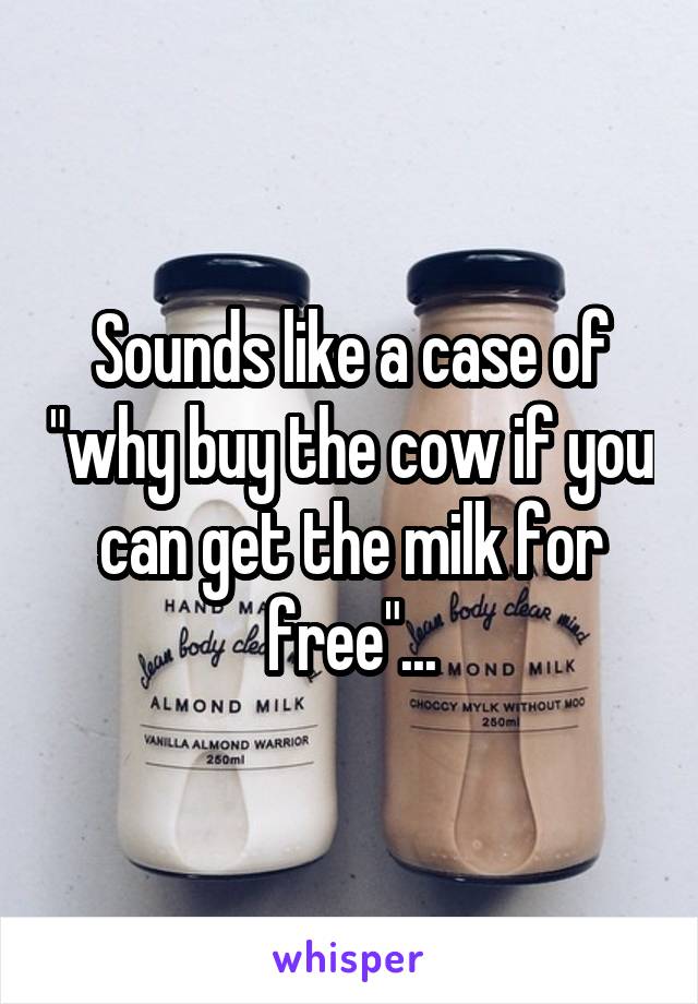 Sounds like a case of "why buy the cow if you can get the milk for free"...