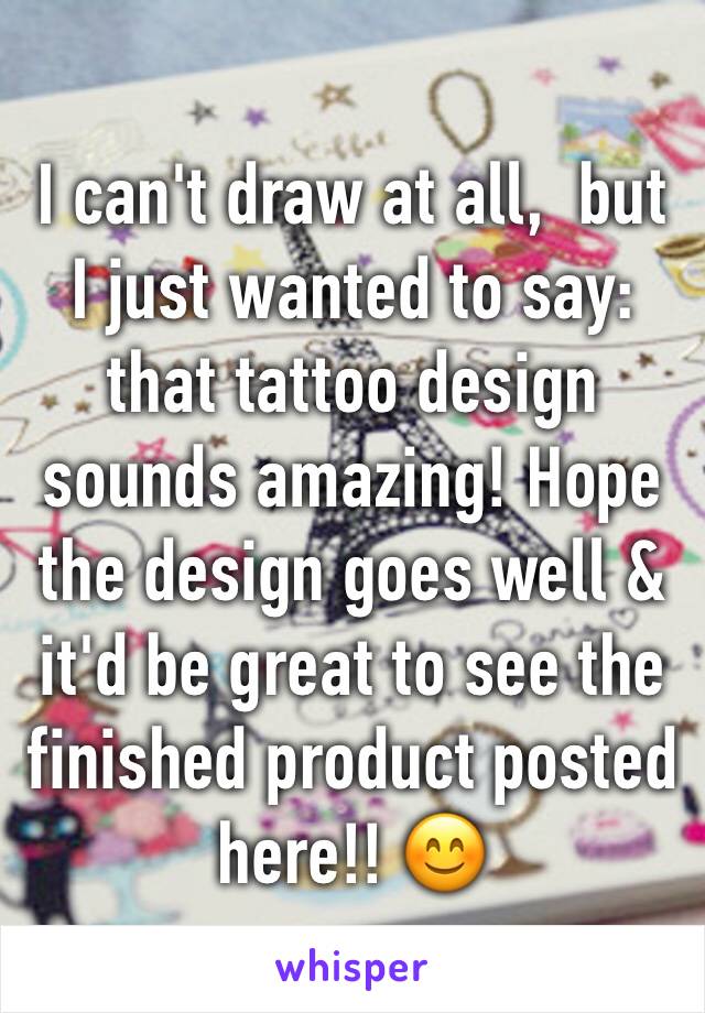 I can't draw at all,  but I just wanted to say: that tattoo design sounds amazing! Hope the design goes well & it'd be great to see the finished product posted here!! 😊
