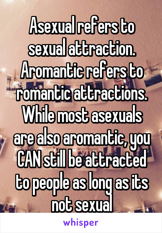 Asexual refers to sexual attraction. Aromantic refers to romantic attractions. While most asexuals are also aromantic, you CAN still be attracted to people as long as its not sexual