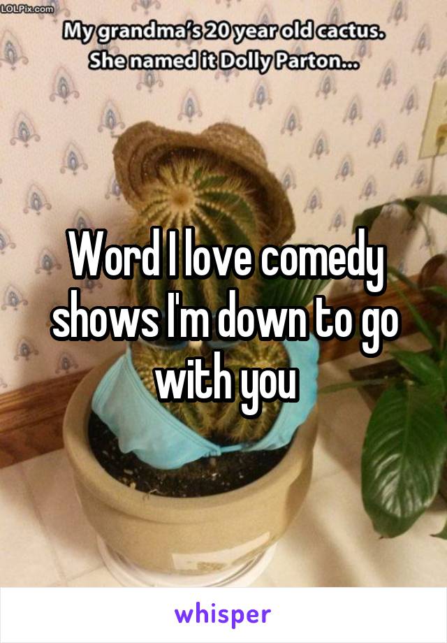 Word I love comedy shows I'm down to go with you