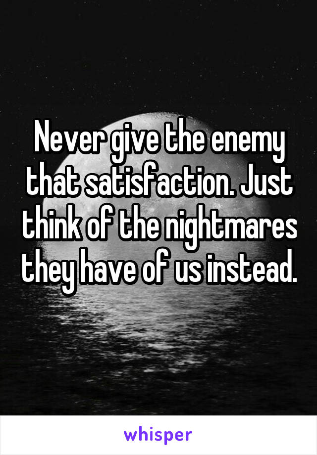 Never give the enemy that satisfaction. Just think of the nightmares they have of us instead. 