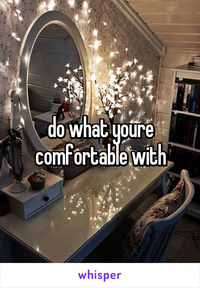 do what youre comfortable with