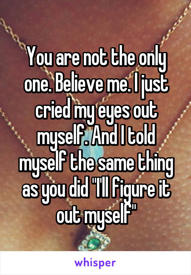 You are not the only one. Believe me. I just cried my eyes out myself. And I told myself the same thing as you did "I'll figure it out myself"