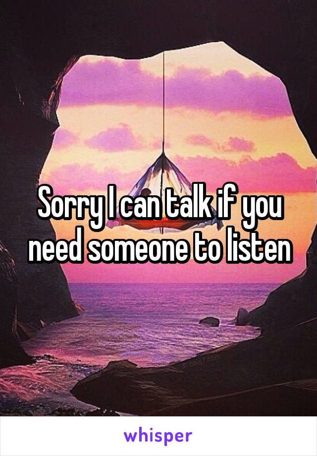 Sorry I can talk if you need someone to listen