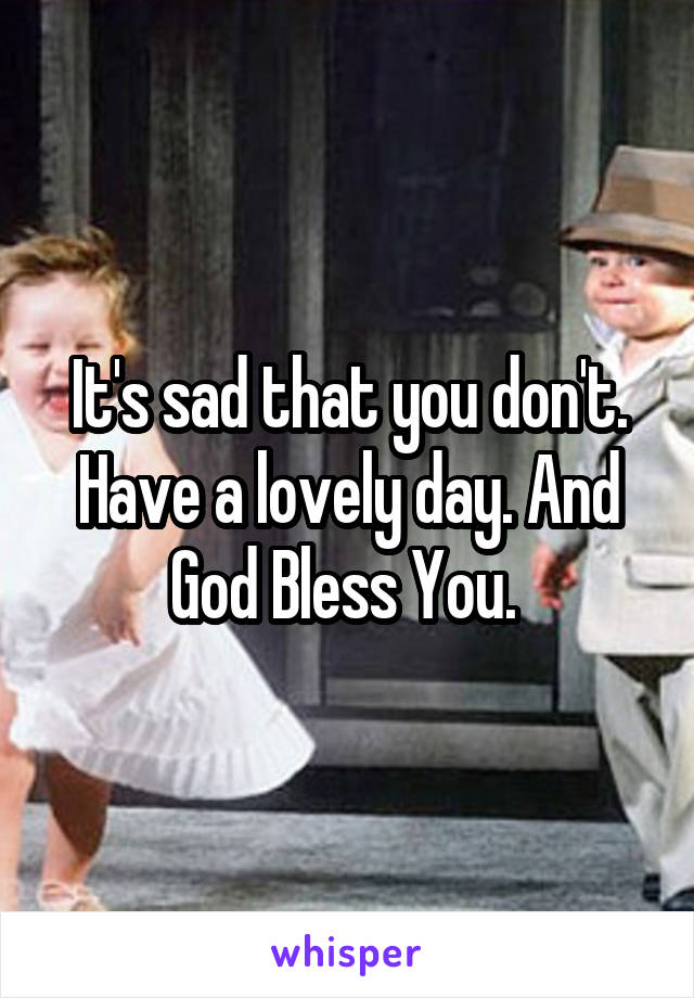 It's sad that you don't. Have a lovely day. And God Bless You. 
