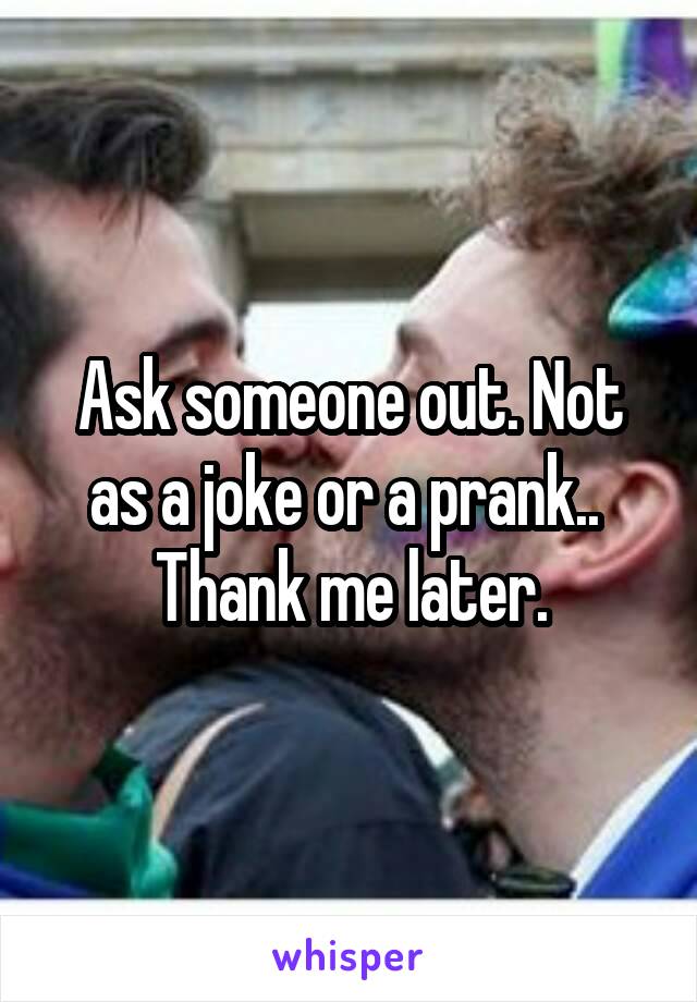 Ask someone out. Not as a joke or a prank.. 
Thank me later.