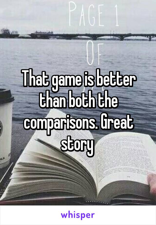 That game is better than both the comparisons. Great story 