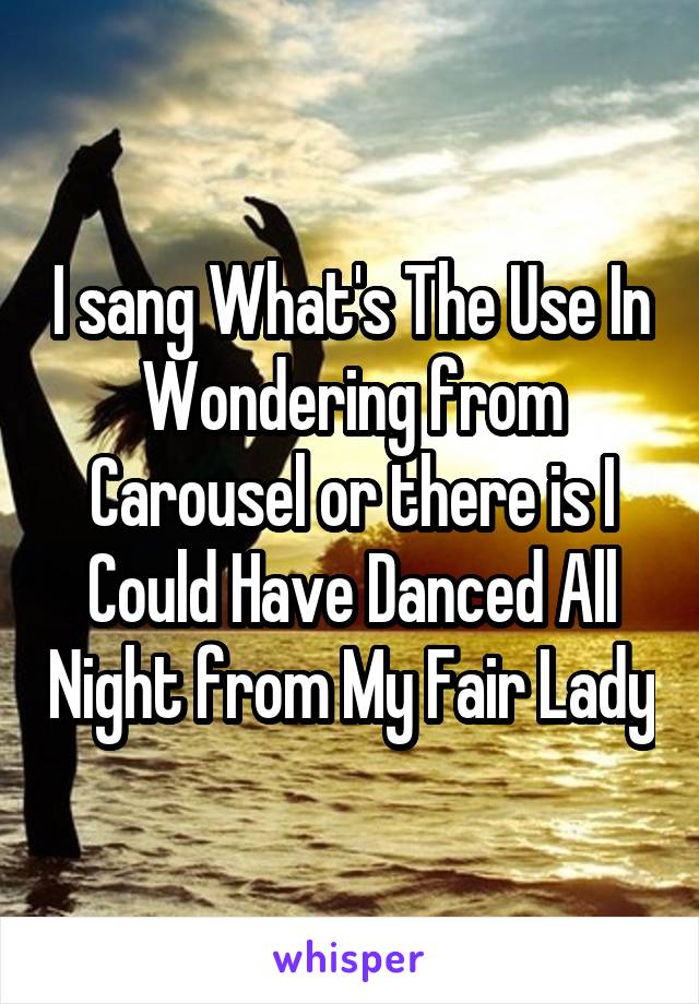 I sang What's The Use In Wondering from Carousel or there is I Could Have Danced All Night from My Fair Lady