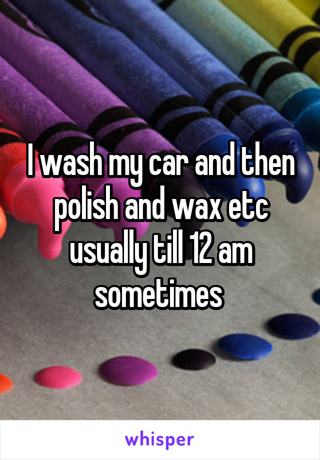 I wash my car and then polish and wax etc usually till 12 am sometimes 