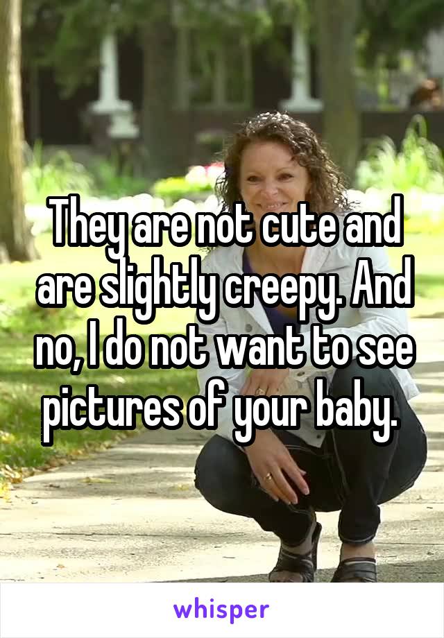 They are not cute and are slightly creepy. And no, I do not want to see pictures of your baby. 