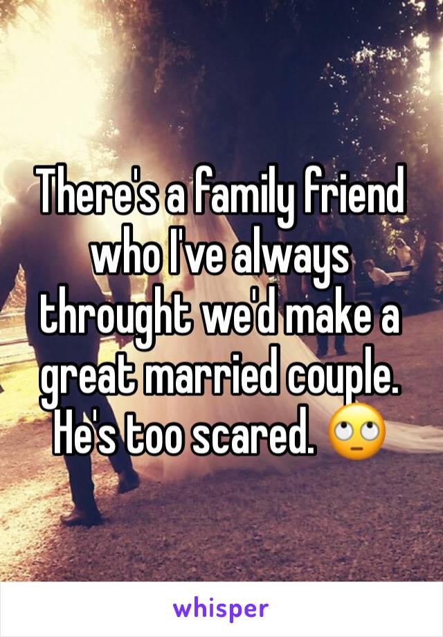 There's a family friend who I've always throught we'd make a great married couple. He's too scared. 🙄