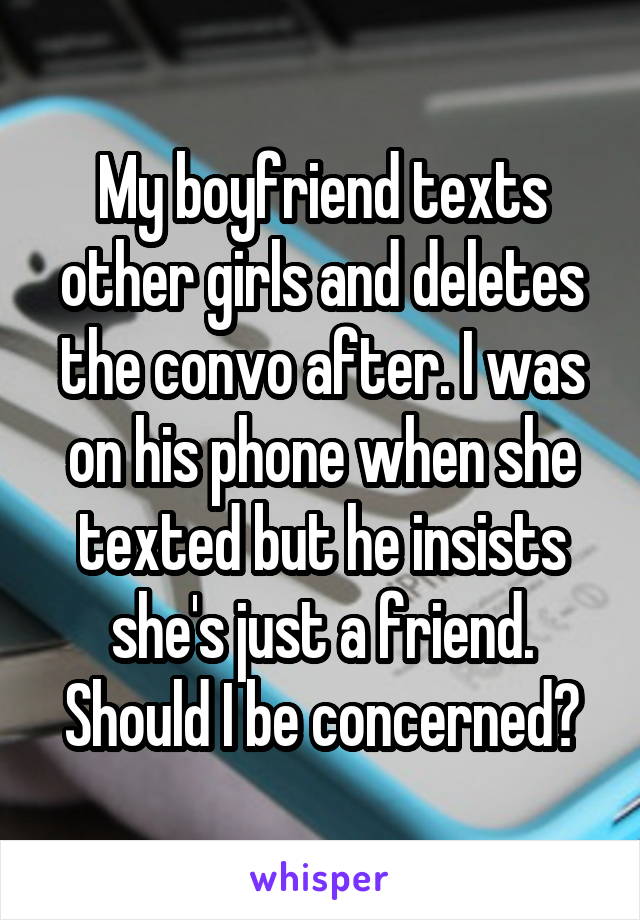 My boyfriend texts other girls and deletes the convo after. I was on his phone when she texted but he insists she's just a friend. Should I be concerned?